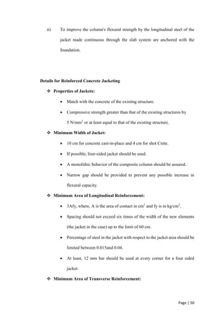 Page | 50
ii) To improve the column's flexural strength by the longitudinal steel of the
jacket made continuous through the slab system are anchored with the
foundation.
Details for Reinforced Concrete Jacketing
 Properties of Jackets:
 Match with the concrete of the existing structure.
 Compressive strength greater than that of the existing structures by
5 N/mm2
or at least equal to that of the existing structure.
 Minimum Width of Jacket:
 10 cm for concrete cast-in-place and 4 cm for shot Crete.
 If possible, four-sided jacket should be used.
 A monolithic behavior of the composite column should be assured.
 Narrow gap should be provided to prevent any possible increase in
flexural capacity.
 Minimum Area of Longitudinal Reinforcement:
 3Afy, where, A is the area of contact in cm2
and fy is in kg/cm2
.
 Spacing should not exceed six times of the width of the new elements
(the jacket in the case) up to the limit of 60 cm.
 Percentage of steel in the jacket with respect to the jacket area should be
limited between 0.015and 0.04.
 At least, 12 mm bar should be used at every corner for a four sided
jacket.
 Minimum Area of Transverse Reinforcement:
 