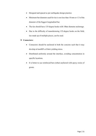Page | 51
 Designed and spaced as per earthquake design practice.
 Minimum bar diameter used for ties is not less than 10 mm or 1/3 of the
diameter of the biggest longitudinal bar.
 The ties should have 135-degree hooks with 10bar diameter anchorage.
 Due to the difficulty of manufacturing 135-degree hooks on the field,
ties made up of multiple pieces, can be used.
 Connectors:
 Connectors should be anchored in both the concrete such that it may
develop at least80% of their yielding stress.
 Distributed uniformly around the interface, avoiding concentration in
specific locations.
 It is better to use reinforced bars (rebar) anchored with epoxy resins of
grouts.
 