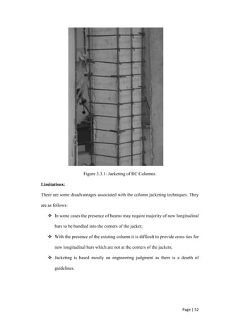Page | 52
Figure 3.3.1: Jacketing of RC Columns.
Limitations:
There are some disadvantages associated with the column jacketing techniques. They
are as follows:
 In some cases the presence of beams may require majority of new longitudinal
bars to be bundled into the corners of the jacket;
 With the presence of the existing column it is difficult to provide cross ties for
new longitudinal bars which are not at the corners of the jackets;
 Jacketing is based mostly on engineering judgment as there is a dearth of
guidelines.
 