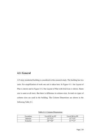 Page | 54
4.1: General
A 9 story residential building is considered in this research study. The building has two
units. For simplification of work one unit is taken here. In Figure 4.1.1 the Layout of
Plan is shown and in Figure 4.1.2 the Layout of Plan with Grid Line is shown. Beam
size is same at all story. But there is difference in column sizes. In total six types of
column sizes are used in the building. The Column Dimensions are shown in the
following Table 4.1.
Table 4.1: Column Dimensions
Location Level 01 to 05 Level 06 to 09
Interior 23”*23” 15”*15”
Exterior 20”*20” 13”*13”
 