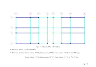Page | 57
Figure 4.1.2: Layout of Plan with Grid Line.
 Dimension of beam: 12”*22” and 12”*18”.
 Dimension of column: Exterior column- 20”*20”, Interior column- 23”*23”, Corner column- 17”*17” for G to 4th
floor and
Exterior column- 13”*13”, Interior column- 15”*15”, Corner column- 11”*11” for 5th
to 8th
floor.
 