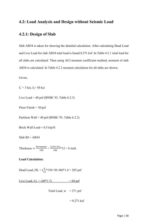 Page | 58
4.2: Load Analysis and Design without Seismic Load
4.2.1: Design of Slab
Slab AB34 is taken for showing the detailed calculation. After calculating Dead Load
and Live Load for slab AB34 total load is found 0.271 ksf. In Table 4.2.1 total load for
all slabs are calculated. Then using ACI moment coefficient method, moment of slab
AB34 is calculated. In Table 4.2.2 moment calculation for all slabs are shown.
Given,
fc
’
= 3 ksi, fy= 50 ksi
Live Load = 40 psf (BNBC 93, Table 6.2.3)
Floor Finish = 30 psf
Partition Wall = 40 psf (BNBC 93, Table 6.2.2)
Brick Wall Load = 0.5 kip/ft
Slab ID = AB34
Thickness =
Perimeter
180
=
2(20+25)
180
*12 = 6 inch
Load Calculation:
Dead Load, DL = (
6
12
*150+30+40)*1.4 = 203 psf
Live Load, LL = (40*1.7) = 68 psf
Total Load, w = 271 psf
= 0.271 ksf
 