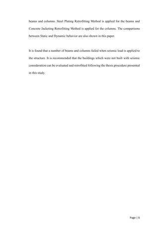 Page | 6
beams and columns. Steel Plating Retrofitting Method is applied for the beams and
Concrete Jacketing Retrofitting Method is applied for the columns. The comparisons
between Static and Dynamic behavior are also shown in this paper.
It is found that a number of beams and columns failed when seismic load is applied to
the structure. It is recommended that the buildings which were not built with seismic
consideration can be evaluated and retrofitted following the thesis procedure presented
in this study.
 