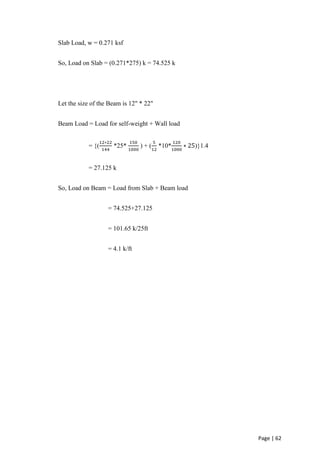 Page | 62
Slab Load, w = 0.271 ksf
So, Load on Slab = (0.271*275) k = 74.525 k
Let the size of the Beam is 12" * 22"
Beam Load = Load for self-weight + Wall load
= {(
12∗22
144
*25*
150
1000
) + (
5
12
*10*
120
1000
∗ 25)}1.4
= 27.125 k
So, Load on Beam = Load from Slab + Beam load
= 74.525+27.125
= 101.65 k/25ft
= 4.1 k/ft
 
