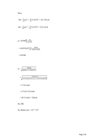 Page | 64
Now,
+M =
1
14
wL2
=
1
14
*3.4*252
= 151.79 k-ft
-M =
1
10
wL2
=
1
10
*3.4*252
= 212.5 k-ft
ρ = 0.85Ø
fc’
fy
Ɛu
Ɛu+Ɛt
= 0.85*0.85*
3
50
*
0.003
0.003+0.004
= 0.0186
d = √
Mmax
Øρfyb(1−0.59ρfy/fc’)
=√
212.5∗12
0.9∗0.0186∗50∗12∗(1−0.59∗0.0186∗
50
3
)
= 17.62 inch
= (17.62+2.5) inch
= 20.13 inch < 22inch
So, OK
So, Beam size = 12" * 22"
 