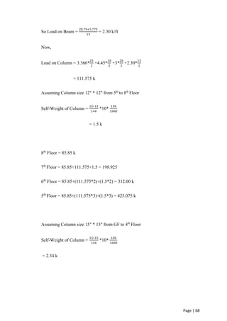 Page | 68
So Load on Beam =
28.79+5.775
15
= 2.30 k/ft
Now,
Load on Column = 3.366*
25
2
+4.45*
10
2
+3*
20
2
+2.30*
15
2
= 111.575 k
Assuming Column size 12" * 12" from 5th
to 8th
Floor
Self-Weight of Column =
12∗12
144
*10*
150
1000
= 1.5 k
8th
Floor = 85.85 k
7th
Floor = 85.85+111.575+1.5 = 198.925
6th
Floor = 85.85+(111.575*2)+(1.5*2) = 312.00 k
5th
Floor = 85.85+(111.575*3)+(1.5*3) = 425.075 k
Assuming Column size 15" * 15" from GF to 4th
Floor
Self-Weight of Column =
15∗15
144
*10*
150
1000
= 2.34 k
 