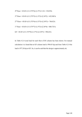 Page | 69
4th
Floor = 85.85+(111.575*4)+(1.5*3)+2.34 = 538.99 k
3rd
Floor = 85.85+(111.575*5)+(1.5*3)+(2.34*2) = 652.905 k
2nd
Floor = 85.85+(111.575*6)+(1.5*3)+(2.34*3) = 766.82 k
1st
Floor = 85.85+(111.575*7)+(1.5*3)+(2.34*4) = 880.735 k
GF = 85.85+(111.575*8)+(1.5*3)+(2.34*5) = 994.65 k
In Table 4.2.4 axial load for each floor of B3 column has been shown. For manual
calculation it is found that at GF column load is 994.65 kip and from Table 4.2.4 the
load is 977.24 kip at GF. So, it can be said that the design is approximately ok.
 