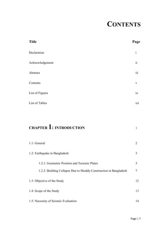 Page | 7
CONTENTS
Title Page
Declaration i
Acknowledgement ii
Abstract iii
Contents v
List of Figures ix
List of Tables xii
CHAPTER 1: INTRODUCTION 1
1.1: General 2
1.2: Earthquake in Bangladesh 3
1.2.1: Geometric Position and Tectonic Plates 3
1.2.2: Building Collapse Due to Shoddy Construction in Bangladesh 7
1.3: Objective of the Study 12
1.4: Scope of the Study 13
1.5: Necessity of Seismic Evaluation 14
 
