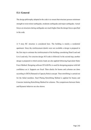 Page | 82
5.1: General
The design philosophy adopted in the code is to ensure that structure possess minimum
strength to resist minor earthquake, moderate earthquake and major earthquake. Actual
forces on structures during earthquake are much higher than the design forces specified
in the code.
A 9 story RC structure is considered here. The building is mainly a residential
apartment. Since the reinforcement details were not available a design is prepared in
the first step to estimate the reinforcement of the building considering Dead Load and
Live Load only. For concrete design ACI code is followed. In the second step, another
design is prepared in which seismic loads are also applied following Equivalent Static
Force Method. Designing software STAAD Pro is used for designing purpose with full
confidence on it. Supports are fixed. Then checks for beams and columns are done
according to DCR (Demand to Capacity Ratio) concept. Then retrofitting is carried out
for the failed members. Steel Plating Retrofitting Method is applied for beams and
Concrete Jacketing Retrofitting Method for columns. The comparisons between Static
and Dynamic behavior are also shown.
 