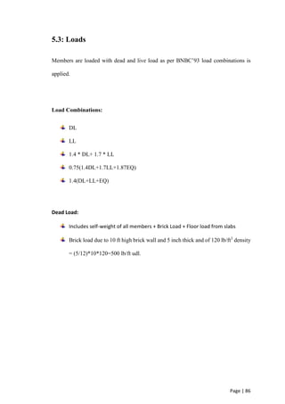 Page | 86
5.3: Loads
Members are loaded with dead and live load as per BNBC’93 load combinations is
applied.
Load Combinations:
DL
LL
1.4 * DL+ 1.7 * LL
0.75(1.4DL+1.7LL+1.87EQ)
1.4(DL+LL+EQ)
Dead Load:
Includes self-weight of all members + Brick Load + Floor load from slabs
Brick load due to 10 ft high brick wall and 5 inch thick and of 120 lb/ft3
density
= (5/12)*10*120=500 lb/ft udl.
 