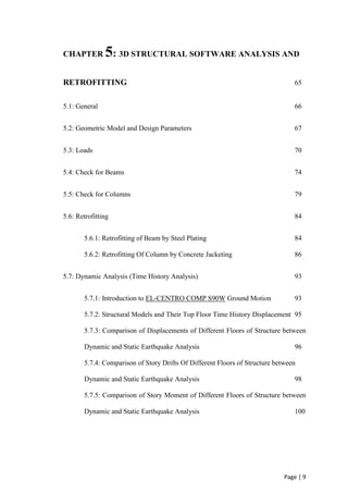 Page | 9
CHAPTER 5: 3D STRUCTURAL SOFTWARE ANALYSIS AND
RETROFITTING 65
5.1: General 66
5.2: Geometric Model and Design Parameters 67
5.3: Loads 70
5.4: Check for Beams 74
5.5: Check for Columns 79
5.6: Retrofitting 84
5.6.1: Retrofitting of Beam by Steel Plating 84
5.6.2: Retrofitting Of Column by Concrete Jacketing 86
5.7: Dynamic Analysis (Time History Analysis) 93
5.7.1: Introduction to EL-CENTRO COMP S90W Ground Motion 93
5.7.2: Structural Models and Their Top Floor Time History Displacement 95
5.7.3: Comparison of Displacements of Different Floors of Structure between
Dynamic and Static Earthquake Analysis 96
5.7.4: Comparison of Story Drifts Of Different Floors of Structure between
Dynamic and Static Earthquake Analysis 98
5.7.5: Comparison of Story Moment of Different Floors of Structure between
Dynamic and Static Earthquake Analysis 100
 