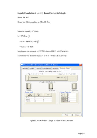 Page | 91
Sample Calculation of Level 01 Beam Check with Seismic:
Beam ID: A12
Beam No: 84 (According to STAAD Pro)
Moment capacity of beam,
M=ΦAsfy(d-
𝑎
2
)
= 0.9*1.58*50*(19.5-
2.5
2
)
= 1297.58 k-inch
Maximum –ve moment: -1297.58 k-in or -108.13 k-ft (Capacity)
Maximum +ve moment: 1297.58 k-in or 108.13 k-ft (Capacity)
Figure 5.4.1: Concrete Design of Beam in STAAD Pro.
 