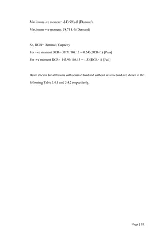 Page | 92
Maximum –ve moment: -143.99 k-ft (Demand)
Maximum +ve moment: 58.71 k-ft (Demand)
So, DCR= Demand / Capacity
For +ve moment DCR= 58.71/108.13 = 0.543(DCR<1) [Pass]
For -ve moment DCR= 143.99/108.13 = 1.33(DCR>1) [Fail]
Beam checks for all beams with seismic load and without seismic load are shown in the
following Table 5.4.1 and 5.4.2 respectively.
 