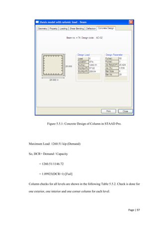 Page | 97
Figure 5.5.1: Concrete Design of Column in STAAD Pro.
Maximum Load: 1260.51 kip (Demand)
So, DCR= Demand / Capacity
= 1260.51/1146.72
= 1.09923(DCR>1) [Fail]
Column checks for all levels are shown in the following Table 5.5.2. Check is done for
one exterior, one interior and one corner column for each level.
 