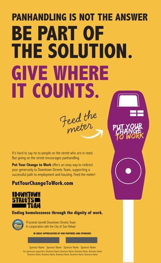 PutYourChangeToWork.com
BE PART OF
THE SOLUTION.
GIVE WHERE
IT COUNTS.
Ending homelessness through the dignity of work.
PANHANDLING IS NOT THE ANSWER
Proceeds benefit Downtown Streets Team
In cooperation with the City of San Rafael
It’s hard to say no to people on the street who are in need.
But giving on the street encourages panhandling.
Put Your Change to Work offers an easy way to redirect
your generosity to Downtown Streets Team, supporting a
successful path to employment and housing. Feed the meter!
IN GREAT APPRECIATION OF OUR PARTNERS AND SPONSORS.
Sponsor Name Sponsor Name Sponsor Name Sponsor Name
Our generous supporters: Business Name, Business Name, Business Name, Business Name
Business Name, Business Name, Business Name, Business Name, Business Name
 