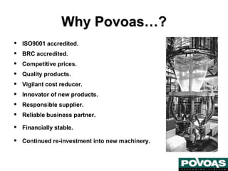 Why Povoas…?
• ISO9001 accredited.
• BRC accredited.
• Competitive prices.
• Quality products.
• Vigilant cost reducer.
• Innovator of new products.
• Responsible supplier.
• Reliable business partner.
• Financially stable.
• Continued re-investment into new machinery.
 
