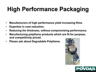 High Performance Packaging
• Manufacturers of high performance yield increasing films.
• Expertise in cost reduction.
• Reducing the thickness, without compromising performance.
• Manufacturing polythene products which are fit for purpose,
and competitively priced.
• Please ask about Degradable Polythene.
 