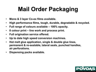• Mono & 3 layer Co-ex films available.
• High performance films, tough, durable, degradable & recycled.
• Full range of colours available – 100% opacity.
• 8 colour print – line work and process print.
• Full origination service offered.
• Up to date high speed conversion machines.
• Hot melt glue application, single & double glue lines,
permanent & re-sealable, lateral seals, punched handles,
air perforations.
• Dispensing packs available.
Mail Order Packaging
 