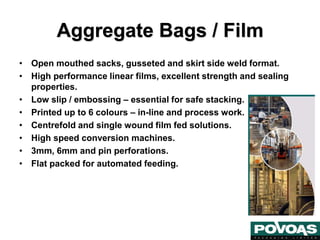 Aggregate Bags / Film
• Open mouthed sacks, gusseted and skirt side weld format.
• High performance linear films, excellent strength and sealing
properties.
• Low slip / embossing – essential for safe stacking.
• Printed up to 6 colours – in-line and process work.
• Centrefold and single wound film fed solutions.
• High speed conversion machines.
• 3mm, 6mm and pin perforations.
• Flat packed for automated feeding.
 