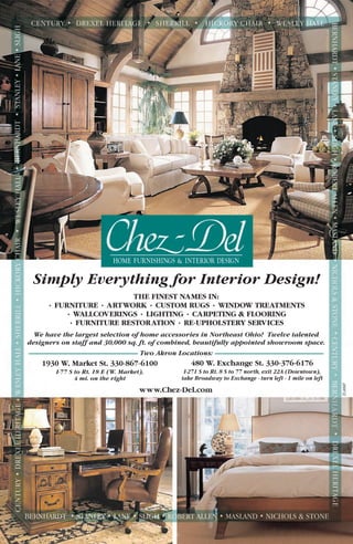 Simply Everything for Interior Design!
1930 W. Market St. 330-867-6100
I-77 S to Rt. 18 E (W. Market),
4 mi. on the right
480 W. Exchange St. 330-376-6176
I-271 S to Rt. 8 S to 77 north, exit 22A (Downtown),
take Broadway to Exchange - turn left - 1 mile on left
www.Chez-Del.com
THE FINEST NAMES IN:
• FURNITURE • ARTWORK • CUSTOM RUGS • WINDOW TREATMENTS
• WALLCOVERINGS • LIGHTING • CARPETING & FLOORING
• FURNITURE RESTORATION • RE-UPHOLSTERY SERVICES
We have the largest selection of home accessories in Northeast Ohio! Twelve talented
designers on staff and 30,000 sq. ft. of combined, beautifully appointed showroom space.
Two Akron Locations:
ZCJAN07
 