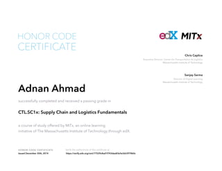 Executive Director, Center for Transportation & Logistics
Massachusetts Institute of Technology
Chris Caplice
Director of Digital Learning
Massachusetts Institute of Technology
Sanjay Sarma
HONOR CODE CERTIFICATE Verify the authenticity of this certificate at
CERTIFICATE
HONOR CODE
Adnan Ahmad
successfully completed and received a passing grade in
CTL.SC1x: Supply Chain and Logistics Fundamentals
a course of study offered by MITx, an online learning
initiative of The Massachusetts Institute of Technology through edX.
Issued December 30th, 2014 https://verify.edx.org/cert/77529c8ad1f743dea83e5e3dc597860c
 