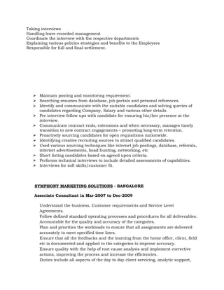 Taking interviews
Handling leave recorded management
Coordinate the interview with the respective departments
Explaining various policies strategies and benefits to the Employees
Responsible for full and final settlement.
 Maintain posting and monitoring requirement.
 Searching resumes from database, job portals and personal references.
 Identify and communicate with the suitable candidates and solving queries of
candidates regarding Company, Salary and various other details.
 Pre interview follow ups with candidate for ensuring his/her presence at the
interview.
 Communicate contract ends, extensions and when necessary, manages timely
transition to new contract engagements – promoting long-term retention.
 Proactively sourcing candidates for open requisitions nationwide.
 Identifying creative recruiting sources to attract qualified candidates.
 Used various sourcing techniques like internet job postings, database, referrals,
internet advertisements, head hunting, networking, etc
 Short listing candidates based on agreed upon criteria.
 Performs technical interviews to include detailed assessments of capabilities.
 Interviews for soft skills/customer fit.
SYMPHONY MARKETING SOLUTIONS - BANGALORE
Associate Consultant in Mar-2007 to Dec-2009
Understand the business, Customer requirements and Service Level
Agreements.
Follow defined standard operating processes and procedures for all deliverables.
Accountable for the quality and accuracy of the categories.
Plan and priorities the workloads to ensure that all assignments are delivered
accurately to meet specified time lines.
Ensure that all the feedbacks and the learning from the home office, client, field
etc is documented and applied to the categories to improve accuracy.
Ensure quality with the help of root cause analysis and implement corrective
actions, improving the process and increase the efficiencies.
Duties include all aspects of the day to day client servicing, analytic support,
 