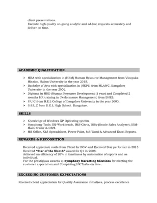 client presentations.
Execute high quality on-going analytic and ad-hoc requests accurately and
deliver on time.
ACADEMIC QUALIFICATION
 MBA with specialization in (HRM) Human Resource Management from Vinayaka
Mission, Salem University in the year 2015.
 Bachelor of Arts with specialization in (HEPS) from MLAWC, Bangalore
University in the year 2006.
 Diploma in HRD (Human Resource Development (1 year) and Completed 2
months HR training in (Performance Management) from BHEL.
 P.U.C from B.E.L College of Bangalore University in the year 2003.
 S.S.L.C from B.E.L High School. Bangalore.
SKILLS
 Knowledge of Windows XP Operating system
 Symphony Tools: IRI-Workbench, IMS-Citrix, OSA-(Oracle Sales Analyzer), IBM-
Main Frame & CSPI.
 MS Office, XLS Spreadsheet, Power Point, MS Word & Advanced Excel Reports.
REWARDS & RECOGNITION
Received appreciate mails from Client for BGV and Received Star performer in 2015
Received “Star of the Month” award for Q1 in 2008.
Achieved an efficiency of 20% in timeliness by automation of reports and as
individual.
For the prestigious awards at Symphony Marketing Solutions for meeting the
customer expectation and Completing HR Tasks on time.
EXCEEDING CUSTOMER EXPECTATIONS
Received client appreciation for Quality Assurance initiatives, process excellence
 