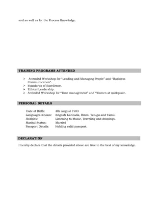 and as well as for the Process Knowledge.
TRAINING PROGRAMS ATTENDED
 Attended Workshop for “Leading and Managing People” and “Business
Communication”.
 Standards of Excellence.
 Ethical Leadership.
 Attended Workshop for “Time management” and “Women at workplace.
PERSONAL DETAILS
Date of Birth: 4th August 1983
Languages Known: English Kannada, Hindi, Telugu and Tamil.
Hobbies: Listening to Music, Traveling and drawings.
Marital Status: Married
Passport Details: Holding valid passport.
DECLARATION
I hereby declare that the details provided above are true to the best of my knowledge.
 