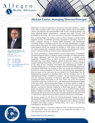 Michael Cantor, Managing Director/Principal
With nearly 25 years of experience in commercial real estate, Michael L. Cantor
works with corporate, public sector and real estate industry clients with global,
national and regional real estate portfolios with services including strategic real
estate planning, tenant representation, corporate real estate services, and
development consulting. Mr. Cantor also serves as the firm’s Managing Director.
Prior to joining Allegro, Mr. Cantor served as a Senior Manager in the Real Estate
Solutions practice of Deloitte, providing management consulting services to
REITs, corporate services to Fortune 1000 companies, and development
consulting services (including economic and real estate development) to public
sector entities. Previously, Mr. Cantor served as Vice President of Cleveland Real
Estate Partners, which was acquired by Deloitte in 1999. Earlier in his career,
Mr. Cantor worked with a corporate outsourcing firm, specializing in the utilities
practice, and prior to that, an exclusive tenant representation firm.
Mr. Cantor volunteers as a board member of several organizations, including the
Cleveland Regional Office of American Jewish Committee (its board president),
the Music Settlement, and City Year Cleveland. He is a member of the
Leadership Cleveland Class of 2012 (its class president), the Leadership
Cleveland Year Two Fellows Program, and the Government Affairs Council of
Greater Cleveland Partnership, and served for several years as a board member
of the Ohio & Erie Canalway Association, the Ohio/Kentucky Chapter of
CoreNet Global, and as a committee member of the Cleveland Metropolitan Bar
Association’s Real Estate Law Institute. In 2015, Mr. Cantor was named finalist of
the Ernst & Young Entrepreneur Of The Year, also having been nominated the
prior two years. In the same year, he was named to the Weatherhead 100, the
fastest-growing companies in Northeast Ohio, and the inaugural class of the
Cleveland Jewish News “18 Difference Makers”. He has received many awards
from the National Association of Industrial and Office Properties (NAIOP),
including the Office Transaction of the Year (2014 and 2010), the Industrial
Transaction of the Year (2104 and 2011), the Multi-Family Development Project
of the Year (2014), and the Renovation Project of the Year (2010). In 2008, he
was named in Crain’s Cleveland Business “Forty under 40” and was honored by
Deloitte, receiving its National Leadership in Real Estate Award in 2000. Mr.
Cantor has publicly spoken for organizations such as CoreNet Global, NAIOP,
Baldwin Wallace University, the Ohio State Bar Association and Cleveland
Metropolitan Bar Association. He has been frequently published and interviewed
in international, regional and local industry journals and business publications.
Mr. Cantor earned his J.D. from the Cleveland-Marshall College of Law at
Cleveland State University, with concentrations in real estate and environmental
law, and is a member of the Ohio Bar. He obtained his B.S. in Business and B.A.
in English from Miami University, Oxford, Ohio. He is also a licensed Real
Estate Broker in the State of Ohio.
Allegro Realty Advisors is committed to helping you make the right real estate decisions.
Call 216.965.0630 today and talk to one of our experienced principals or visit
www.allegrorealty.com for more information.
Business Advisors for your Real Estate
Allegro Realty Advisors, Ltd.
1938 Euclid Avenue
Suite 200
Cleveland, Ohio 44115
direct 216.965.0619
cell 216.406.6500
fax 216.965.0629
email mcantor@allegrorealty.com
web allegrorealty.com
 