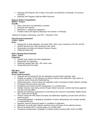  Interacted with Penguins fans at every home game and performed as Iceburgh on numerous
occasions
 Interacted with Penguins Staff and Office Personnel
Regency Global Transportation
05/2012 - Present
Chauffer
 Drove clients from one destination to another
 Interacted with clientele
 Maintained a professional appearance
 Provided clients with highest professional limo services in Pittsburgh
(Worked at Foxwood Landscaping July 2014 – November 2014)
Parts Channel Incorporated
11/2013 - 6/2014
Driver
 Responsible for Daily Deliveries and driving 300+ miles a day to locations in PA, OH, and WV
 Handled payment and credit transactions with clients
 Responsible and Sales and General Customer Service
 Performed Data Entry
Dick’s Sporting Good Corporate
7/2013 - 9/2013
Copywriter
 Handled style creation and style categorization
 Responsible for Copywriting
 Performed general data input, 100+ items a day
 Utilized Microsoft Excel daily
PNC Bank
08/2008 – 09/2011
Senior Credit Counselor
 Collected and maintained 60-120 day delinquent secured indirect approved loans
 Handled an average of 100 outbound and inbound calls per day along with a high volume of
customer service issues and troubleshooting
 Utilized persuasive communication and negotiation skills in all aspects of daily collection activities
 Processed checks by phone payments
 Established and tracked payment arrangements on a monthly basis
 Handled extensive skip tracing actions through internet resources, external skip tracing agencies
and door knocking efforts
 Directed and authorized repossession of commercial and consumer Automobiles, Mobile Homes,
RVs, Yachts and Air Planes
 Worked closely with PNC Sales Executives and Dealerships regarding secured loans with full or
partial recourse
 Assisted Management in developing procedures to reduce delinquencies and increase recovery
on repossessed units
 Approved payment extensions based on completion of application
 Maintained use of fair debt collection practices during all phases of the collection process
 Met and exceeded PNC’s incentive goals on a monthly basis
 Possessed comprehensive knowledge of multiple systems including CMS, ACLS and RMS
 