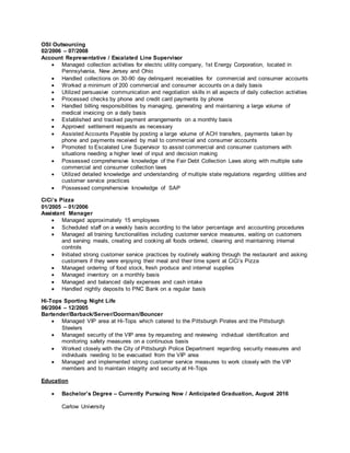 OSI Outsourcing
02/2006 – 07/2008
Account Representative / Escalated Line Supervisor
 Managed collection activities for electric utility company, 1st Energy Corporation, located in
Pennsylvania, New Jersey and Ohio
 Handled collections on 30-90 day delinquent receivables for commercial and consumer accounts
 Worked a minimum of 200 commercial and consumer accounts on a daily basis
 Utilized persuasive communication and negotiation skills in all aspects of daily collection activities
 Processed checks by phone and credit card payments by phone
 Handled billing responsibilities by managing, generating and maintaining a large volume of
medical invoicing on a daily basis
 Established and tracked payment arrangements on a monthly basis
 Approved settlement requests as necessary
 Assisted Accounts Payable by posting a large volume of ACH transfers, payments taken by
phone and payments received by mail to commercial and consumer accounts
 Promoted to Escalated Line Supervisor to assist commercial and consumer customers with
situations needing a higher level of input and decision making
 Possessed comprehensive knowledge of the Fair Debt Collection Laws along with multiple sate
commercial and consumer collection laws
 Utilized detailed knowledge and understanding of multiple state regulations regarding utilities and
customer service practices
 Possessed comprehensive knowledge of SAP
CiCi’s Pizza
01/2005 – 01/2006
Assistant Manager
 Managed approximately 15 employees
 Scheduled staff on a weekly basis according to the labor percentage and accounting procedures
 Managed all training functionalities including customer service measures, waiting on customers
and serving meals, creating and cooking all foods ordered, cleaning and maintaining internal
controls
 Initiated strong customer service practices by routinely walking through the restaurant and asking
customers if they were enjoying their meal and their time spent at CiCi’s Pizza
 Managed ordering of food stock, fresh produce and internal supplies
 Managed inventory on a monthly basis
 Managed and balanced daily expenses and cash intake
 Handled nightly deposits to PNC Bank on a regular basis
Hi-Tops Sporting Night Life
06/2004 – 12/2005
Bartender/Barback/Server/Doorman/Bouncer
 Managed VIP area at Hi-Tops which catered to the Pittsburgh Pirates and the Pittsburgh
Steelers
 Managed security of the VIP area by requesting and reviewing individual identification and
monitoring safety measures on a continuous basis
 Worked closely with the City of Pittsburgh Police Department regarding security measures and
individuals needing to be evacuated from the VIP area
 Managed and implemented strong customer service measures to work closely with the VIP
members and to maintain integrity and security at Hi-Tops
Education
 Bachelor’s Degree – Currently Pursuing Now / Anticipated Graduation, August 2016
Carlow University
 