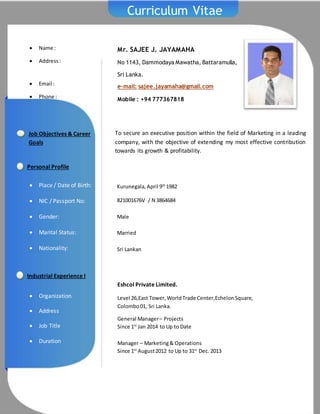  Name :
 Address:
 Email :
 Phone :
Curriculum Vitae
Mr. SAJEE J. JAYAMAHA
No 1143, Dammodaya Mawatha, Battaramulla,
Sri Lanka.
e-mail: sajee.jayamaha@gmail.com
Mobile : +94 777367818
To secure an executive position within the field of Marketing in a leading
company, with the objective of extending my most effective contribution
towards its growth & profitability.
Kurunegala,April 9th
1982
821001676V / N 3864684
Male
Married
Sri Lankan
Job Objectives & Career
Goals
Personal Profile
 Place / Date of Birth:
 NIC / Passport No:
 Gender:
 Marital Status:
 Nationality:
 Organization
 Address
 Job Title
 Duration
Industrial Experience I
I Eshcol Private Limited.
Level 26,East Tower,WorldTrade Center,EchelonSquare,
Colombo01, Sri Lanka.
General Manager– Projects
Since 1st
Jan 2014 to Up to Date
Manager – Marketing& Operations
Since 1st
August2012 to Up to 31st
Dec. 2013
 