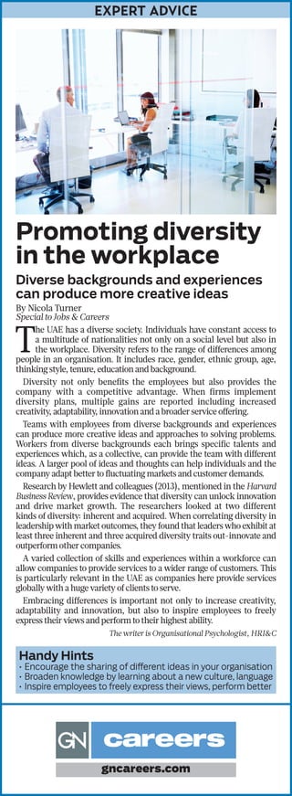 EXPERT ADVICE
Promoting diversity
in the workplace
Diverse backgrounds and experiences
can produce more creative ideas
By Nicola Turner
Special to Jobs & Careers
T
he UAE has a diverse society. Individuals have constant access to
a multitude of nationalities not only on a social level but also in
the workplace. Diversity refers to the range of differences among
people in an organisation. It includes race, gender, ethnic group, age,
thinking style, tenure, education and background.
Diversity not only benefits the employees but also provides the
company with a competitive advantage. When firms implement
diversity plans, multiple gains are reported including increased
creativity, adaptability, innovation and a broader service offering.
Teams with employees from diverse backgrounds and experiences
can produce more creative ideas and approaches to solving problems.
Workers from diverse backgrounds each brings specific talents and
experiences which, as a collective, can provide the team with different
ideas. A larger pool of ideas and thoughts can help individuals and the
company adapt better to fluctuating markets and customer demands.
Research by Hewlett and colleagues (2013), mentioned in the Harvard
Business Review, provides evidence that diversity can unlock innovation
and drive market growth. The researchers looked at two different
kinds of diversity: inherent and acquired. When correlating diversity in
leadership with market outcomes, they found that leaders who exhibit at
least three inherent and three acquired diversity traits out-innovate and
outperform other companies.
A varied collection of skills and experiences within a workforce can
allow companies to provide services to a wider range of customers. This
is particularly relevant in the UAE as companies here provide services
globally with a huge variety of clients to serve.
Embracing differences is important not only to increase creativity,
adaptability and innovation, but also to inspire employees to freely
express their views and perform to their highest ability.
The writer is Organisational Psychologist, HRI&C
Handy Hints
•	Encourage the sharing of different ideas in your organisation
•	Broaden knowledge by learning about a new culture, language
•	Inspire employees to freely express their views, perform better
gncareers.com
 