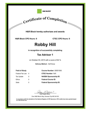 H&R Block hereby authorizes and awards
H&R Block CPE Hours: 0 CTEC CPE Hours: 0
Robby Hill
in recognition of successfully completing
Tax Advisor 1
on October 03, 2015 with a score of 84 %
Delivery Method : Self-Study
Field of Study Course Number: 00001063
Federal Tax Law 0 CTEC Number: N/A
Tax Update 0 NASBA Sponsorship ID:
Ethics 0 Federal Course ID:
State 0 Federal Sponsorship ID:
One H&R Block Way, Kansas City MO 64105
In accordance with the standards of the National Registry of CPE Sponsors, CPE credits have been granted based
on a 50-minute hour
 