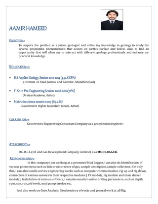 AAMIRHAMEED
OBJECTIVES>>
To acquire the position as a junior geologist and utilize my knowledge in geology to study the
several geographic phenomenon’s that occurs on earth's surface and below. Also, to find an
opportunity that will allow me to interact with different geology professionals and enhance my
practical knowledge
EDUCATION>>
 B.S AppliedGeology,Session2010-2014(3.54CGPA)
(Institute of Azad Jammu and Kashmir, Muzaffarabad)
 F. Sc in Pre-EngineeringSession2008-2010(71%)
(Al-Asar Academy, Kohat)
 Metric inscience session2007(67.4%)
(Government Higher Secondary School, Kohat)
CURRENT JOB>>
Geoservices Engineering Consultant Company as a geotechnical engineer.
ATTACHMENT>>
O.G.D.C.L.(Oil and Gas Development Company Limited) as a MUD LOGGER.
RESPONSIBILITIES>>
In this company i am working as a promoted Mud Logger. I can also do Identification of
various phenomena such as kick or occurrence of gas, sample description, sample collection. Not only
this, i can also handle service engineering works such as computer communication, rig up and rig down,
connection of various sensors to their respective modules ( Pit module, rig module and shale shaker
module), Installation of various software, i can also monitor online drilling parameters, such as depth,
rpm, spp, rop, pit levels, mud pump strokes etc.
And also work on Core Analysis, Geochemistry of rocks and general work at all Rig.
 