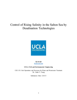 1
Control of Rising Salinity in the Salton Sea by
Desalination Technologies
Kevin Qi
KQi@ucla.edu
UCLA Civil and Environmental Engineering
CEE 155: Unit Operations and Processes for Water and Wastewater Treatment
Dr. Linda Y. Tseng
Submission Date: 12/6/13
 
