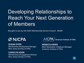 Developing Relationships to
Reach Your Next Generation
of Members
Brought to you by the ASAE Membership Section Council #ASAE
CAROLYN HOOK
Membership & Engagement Director
New Jersey Society of CPAs
SUSAN DYER
Membership Development Manager
New Jersey Society of CPAs
REBECCA REED
Next Generation Initiatives Manager
American Institute of CPAs
 