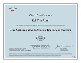 John Chambers
Chairman and CEO
Cisco Systems, Inc.
Cisco Certifications
Validate this certificate’s authenticity at
Certificate Verification No.
www.cisco.com/go/verifycertificate
©2006 Cisco Systems, Inc. All rights reserved. CCVP, the Cisco logo, and the Cisco Square Bridge logo are trademarks of Cisco Systems, Inc.; Changing the Way We Work, Live, Play, and Learn is a service mark of Cisco Systems, Inc.; and Access Registrar, Aironet, BPX, Catalyst,
CCDA, CCDP, CCIE, CCIP, CCNA, CCNP, CCSP, Cisco, the Cisco Certified Internetwork Expert logo, Cisco IOS, Cisco Press, Cisco Systems, Cisco Systems Capital, the Cisco Systems logo, Cisco Unity, Enterprise/Solver, EtherChannel, EtherFast, EtherSwitch, Fast Step, Follow Me
Browsing, FormShare, GigaDrive, GigaStack, HomeLink, Internet Quotient, IOS, IP/TV, iQ Expertise, the iQ logo, iQ Net Readiness Scorecard, iQuick Study, LightStream, Linksys, MeetingPlace, MGX, Networking Academy, Network Registrar, Packet, PIX, ProConnect, RateMUX,
ScriptShare, SlideCast, SMARTnet, StackWise, The Fastest Way to Increase Your Internet Quotient, and TransPath are registered trademarks of Cisco Systems, Inc. and/or its affiliates in the United States and certain other countries.
All other trademarks mentioned in this document or Website are the property of their respective owners. The use of the word partner does not imply a partnership relationship between Cisco and any other company. (0609R)
Kyi Tha Aung
HAS SUCCESSFULLY COMPLETED THE CISCO CERTIFICATION REQUIREMENTS AND IS RECOGNIZED AS A
Cisco Certified Network Associate Routing and Switching
CERTIFICATION DATE
VALID THROUGH
CISCO ID NO.
August 26, 2013
August 26, 2016
CSCO12458912
415134370230HSAM
9473649
0903
 