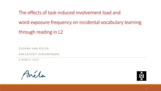 The effects of task-induced involvement load and
word exposure frequency on incidental vocabulary learning
through reading in L2
ZUZANA VAN POLEN
ANELA/VIOT JUNIORENDAG
6 MARCH 2015
1
 