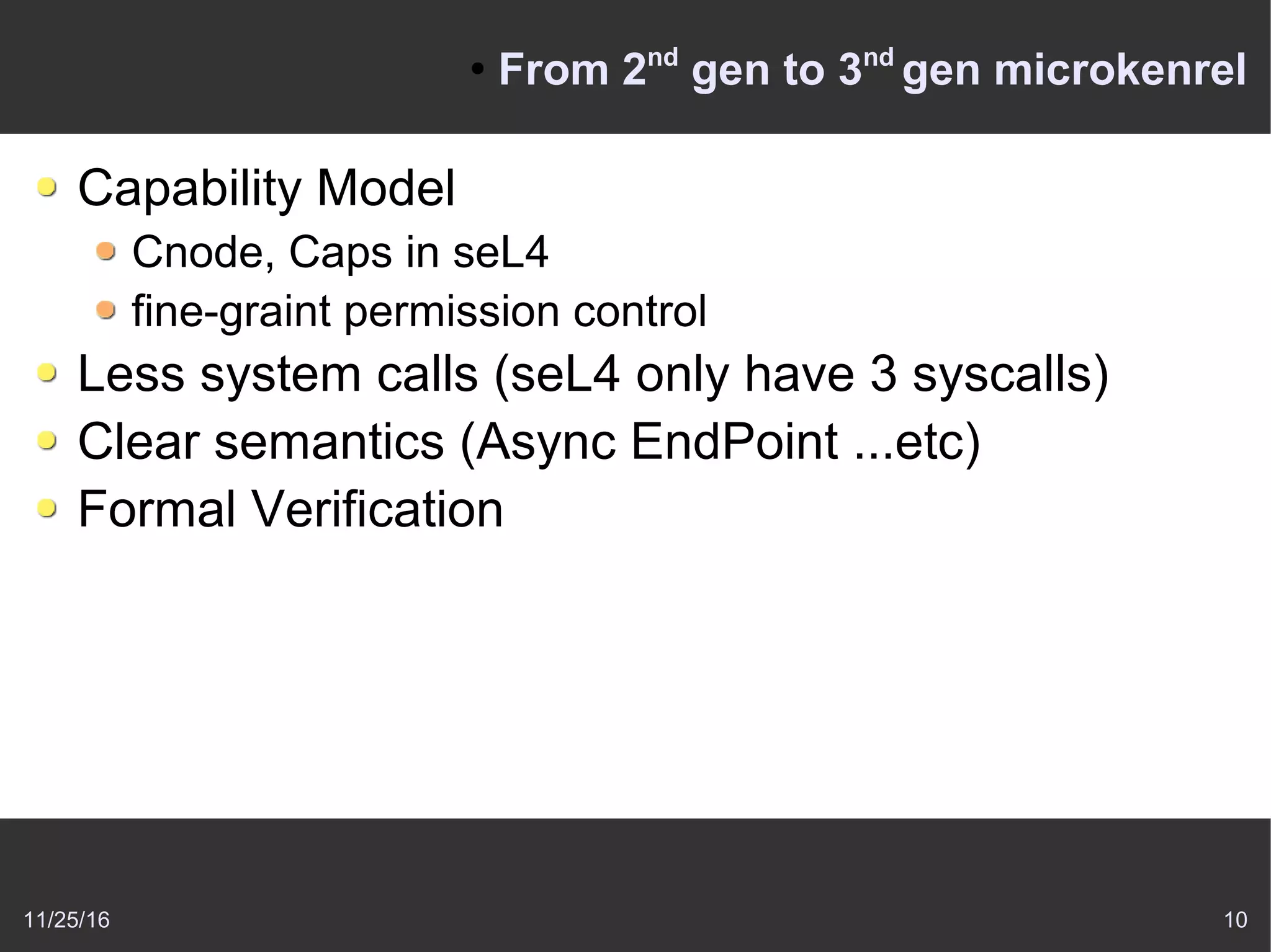 11/25/16 10
●
From 2nd
gen to 3nd
gen microkenrel
Capability Model
Cnode, Caps in seL4
fine-graint permission control
Less system calls (seL4 only have 3 syscalls)
Clear semantics (Async EndPoint ...etc)
Formal Verification
 