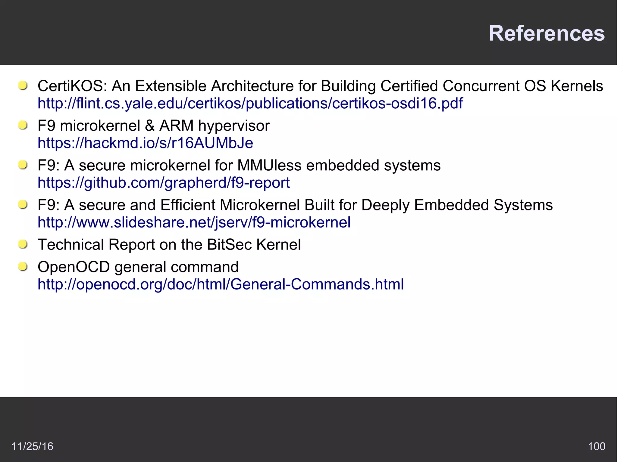 11/25/16 100
References
CertiKOS: An Extensible Architecture for Building Certified Concurrent OS Kernels
http://flint.cs.yale.edu/certikos/publications/certikos-osdi16.pdf
F9 microkernel & ARM hypervisor
https://hackmd.io/s/r16AUMbJe
F9: A secure microkernel for MMUless embedded systems
https://github.com/grapherd/f9-report
F9: A secure and Efficient Microkernel Built for Deeply Embedded Systems
http://www.slideshare.net/jserv/f9-microkernel
Technical Report on the BitSec Kernel
OpenOCD general command
http://openocd.org/doc/html/General-Commands.html
 