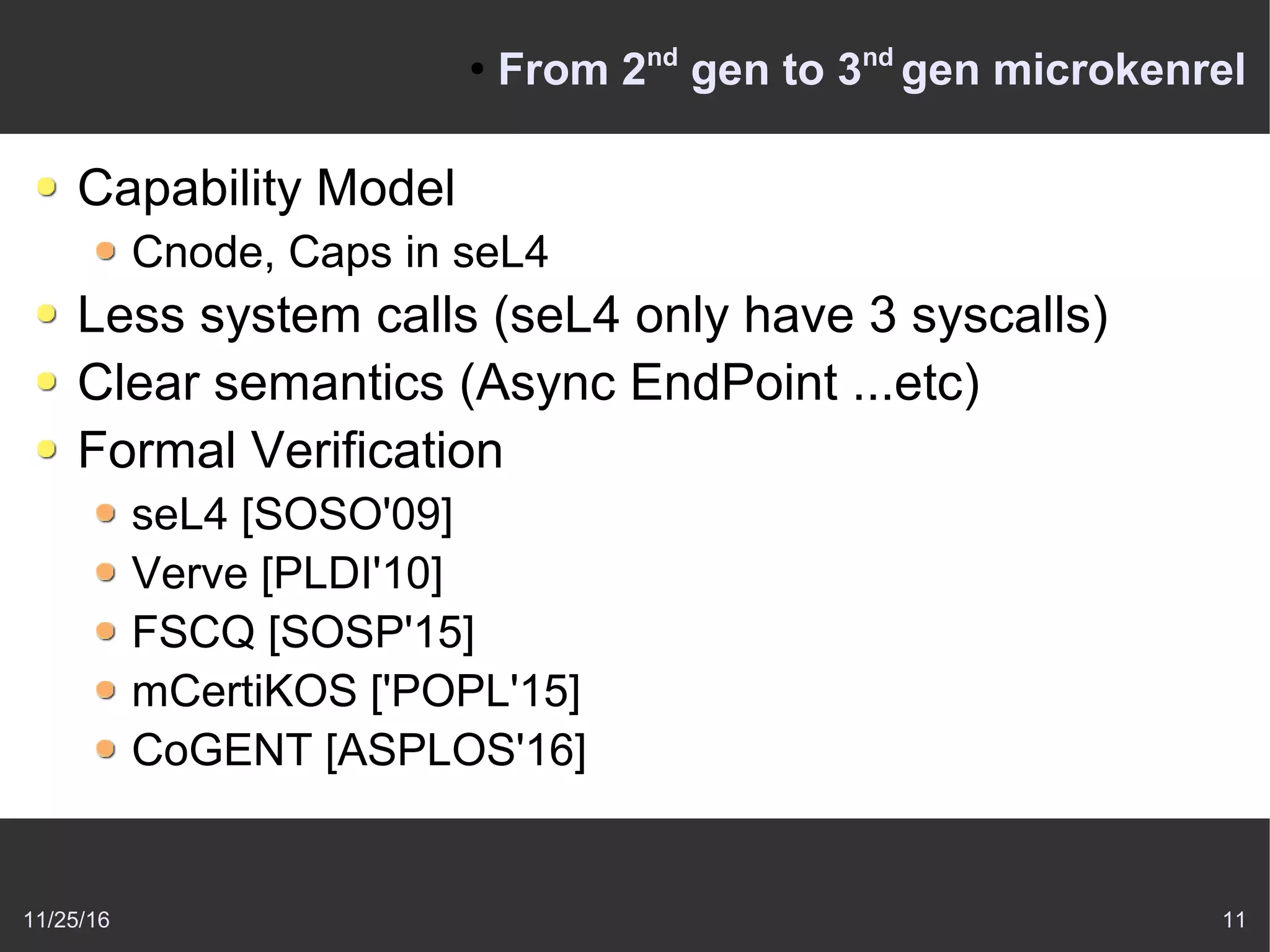 11/25/16 11
●
From 2nd
gen to 3nd
gen microkenrel
Capability Model
Cnode, Caps in seL4
Less system calls (seL4 only have 3 syscalls)
Clear semantics (Async EndPoint ...etc)
Formal Verification
seL4 [SOSO'09]
Verve [PLDI'10]
FSCQ [SOSP'15]
mCertiKOS ['POPL'15]
CoGENT [ASPLOS'16]
 