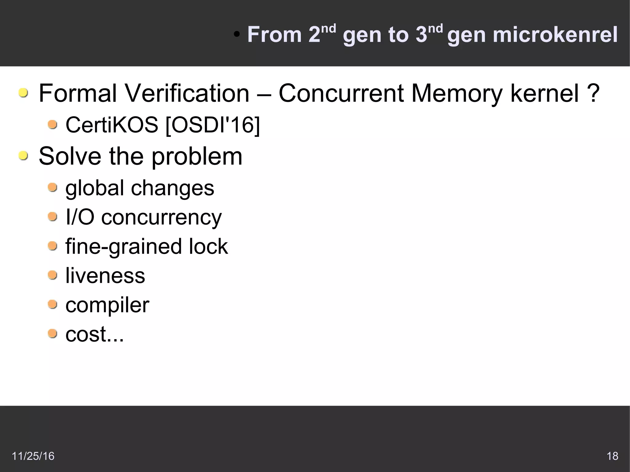 11/25/16 18
●
From 2nd
gen to 3nd
gen microkenrel
Formal Verification – Concurrent Memory kernel ?
CertiKOS [OSDI'16]
Solve the problem
global changes
I/O concurrency
fine-grained lock
liveness
compiler
cost...
 
