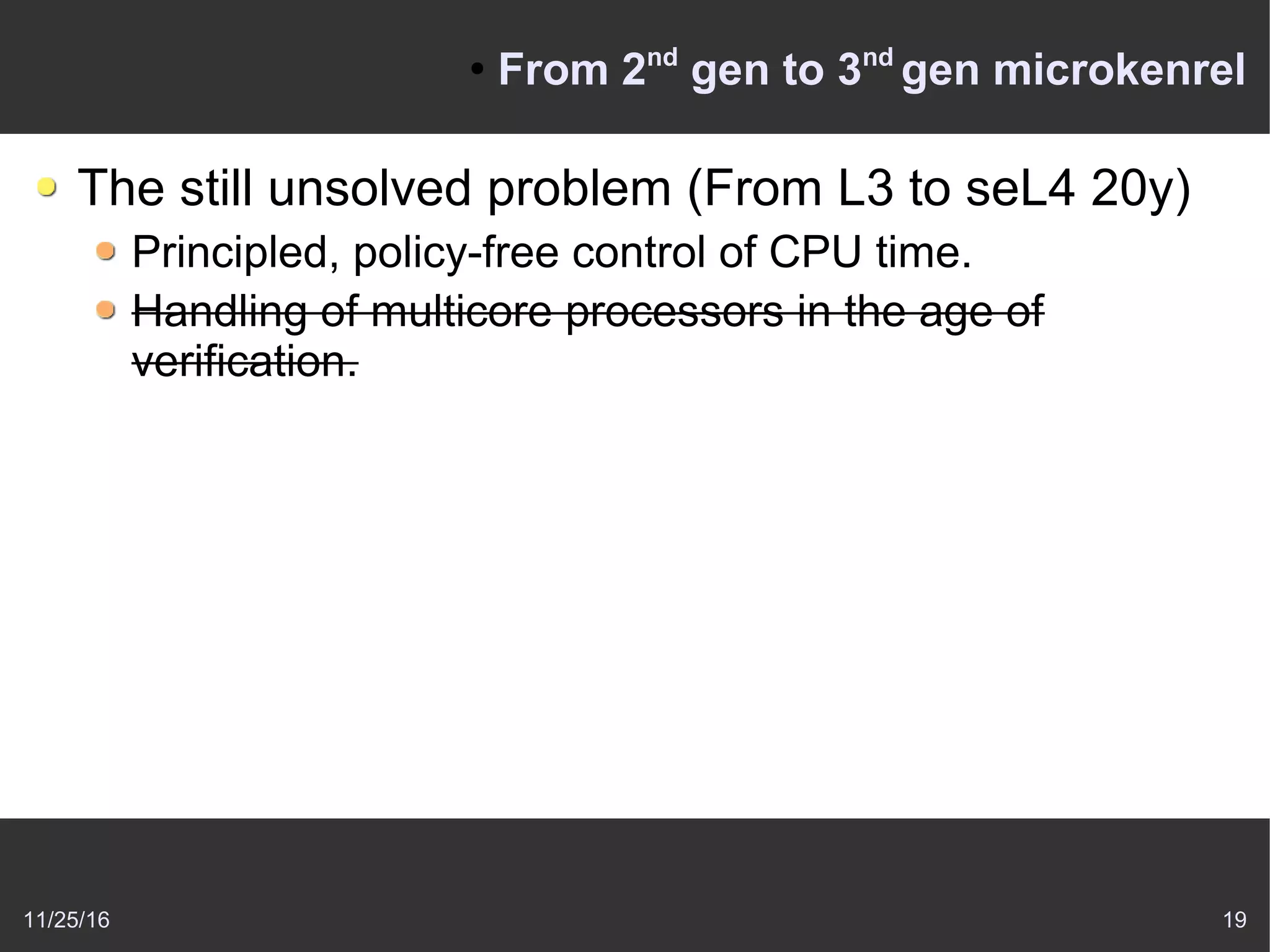 11/25/16 19
●
From 2nd
gen to 3nd
gen microkenrel
The still unsolved problem (From L3 to seL4 20y)
Principled, policy-free control of CPU time.
Handling of multicore processors in the age of
verification.
 