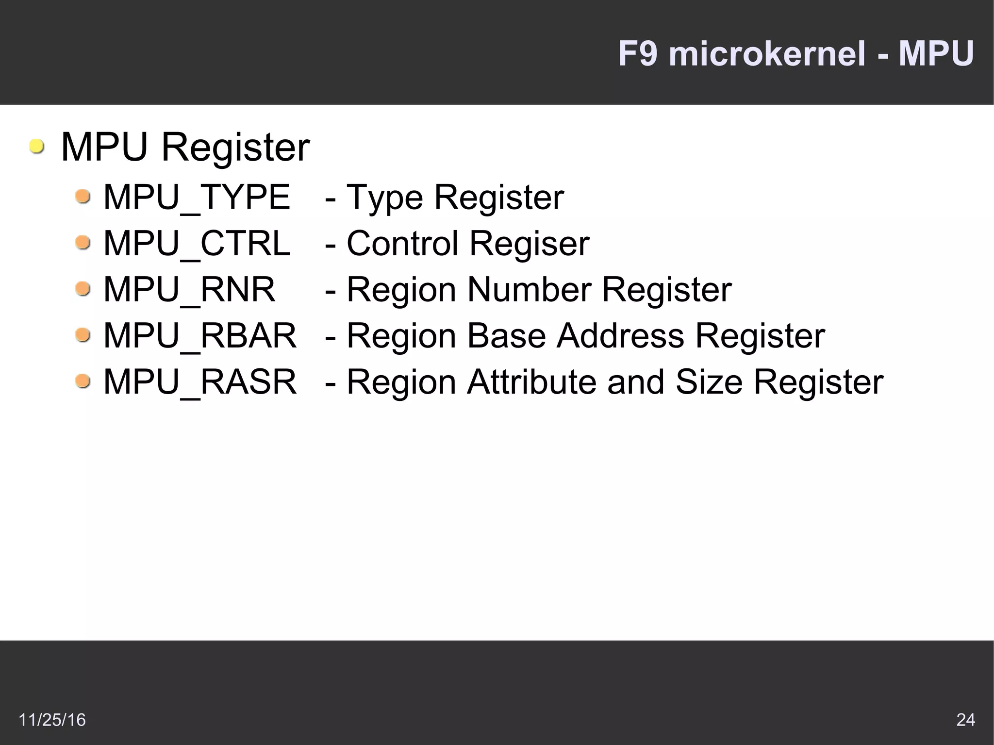 11/25/16 24
F9 microkernel - MPU
MPU Register
MPU_TYPE - Type Register
MPU_CTRL - Control Regiser
MPU_RNR - Region Number Register
MPU_RBAR - Region Base Address Register
MPU_RASR - Region Attribute and Size Register
 