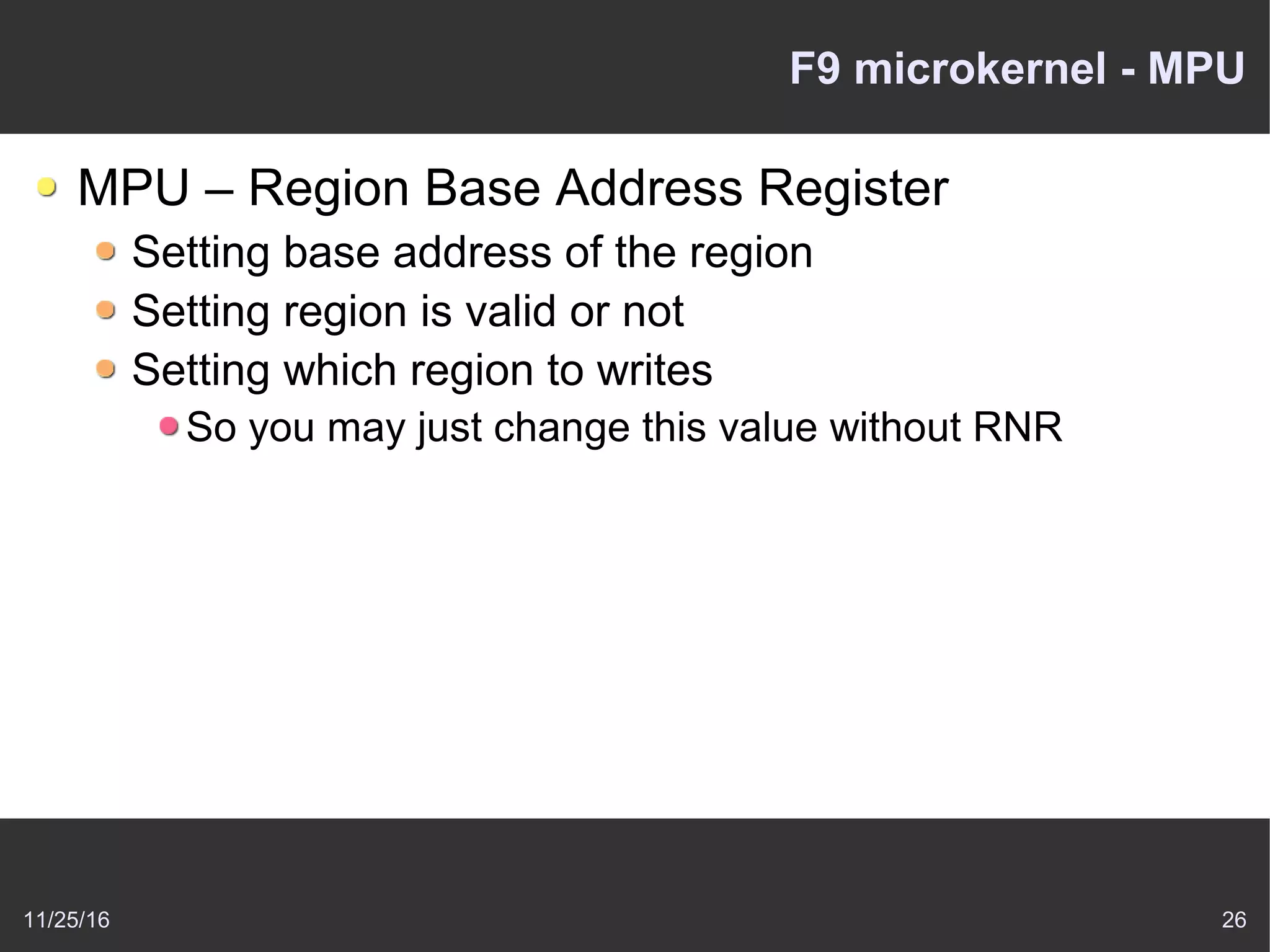 11/25/16 26
F9 microkernel - MPU
MPU – Region Base Address Register
Setting base address of the region
Setting region is valid or not
Setting which region to writes
So you may just change this value without RNR
 