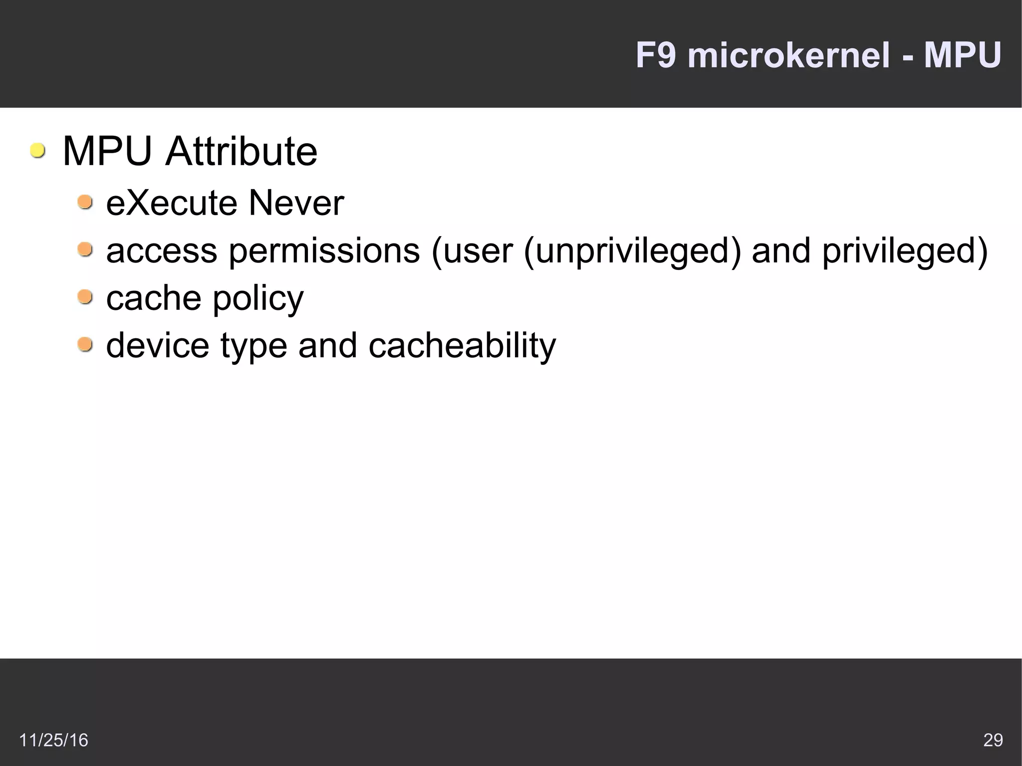 11/25/16 29
F9 microkernel - MPU
MPU Attribute
eXecute Never
access permissions (user (unprivileged) and privileged)
cache policy
device type and cacheability
 