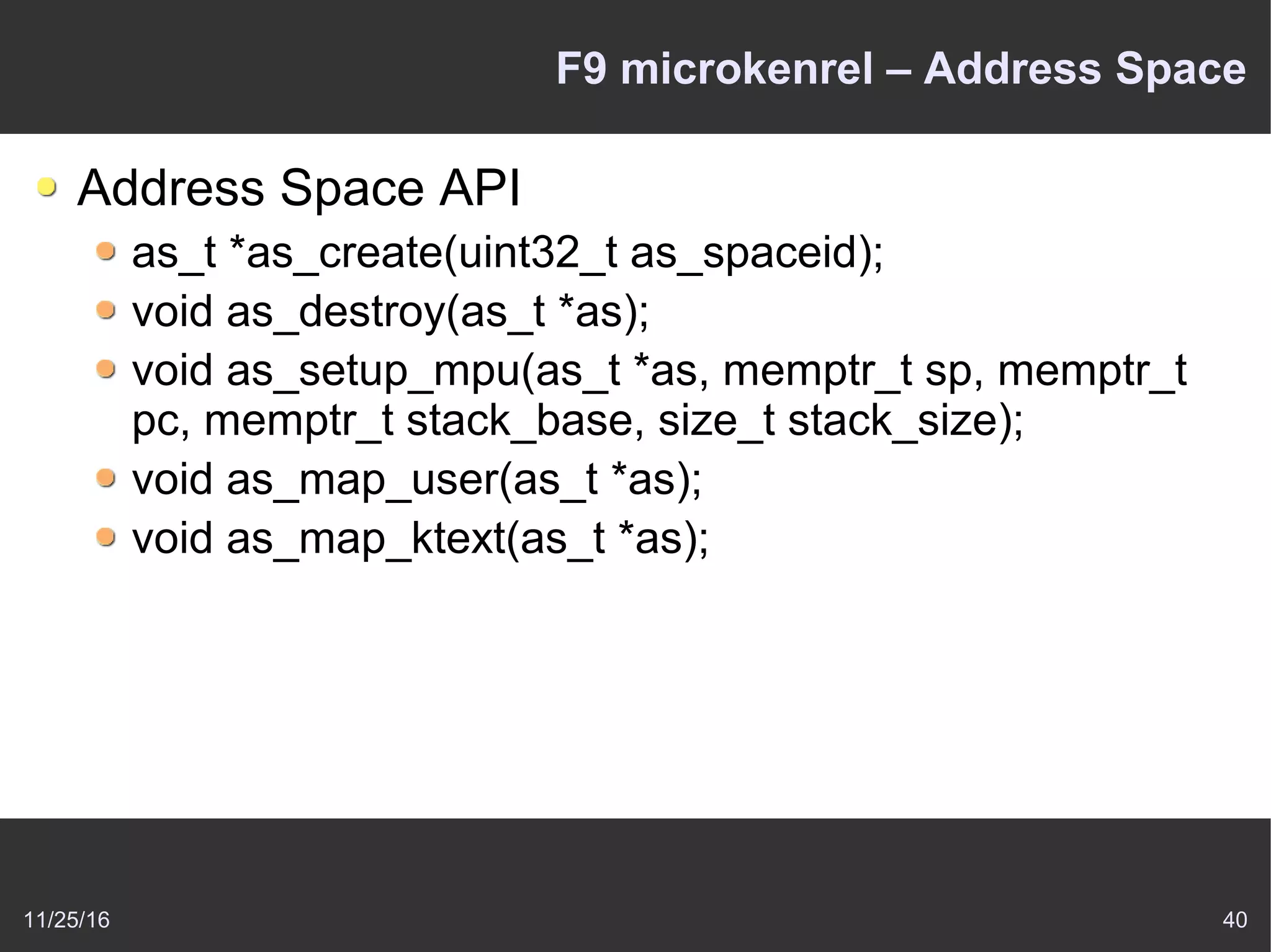 11/25/16 40
F9 microkenrel – Address Space
Address Space API
as_t *as_create(uint32_t as_spaceid);
void as_destroy(as_t *as);
void as_setup_mpu(as_t *as, memptr_t sp, memptr_t
pc, memptr_t stack_base, size_t stack_size);
void as_map_user(as_t *as);
void as_map_ktext(as_t *as);
 