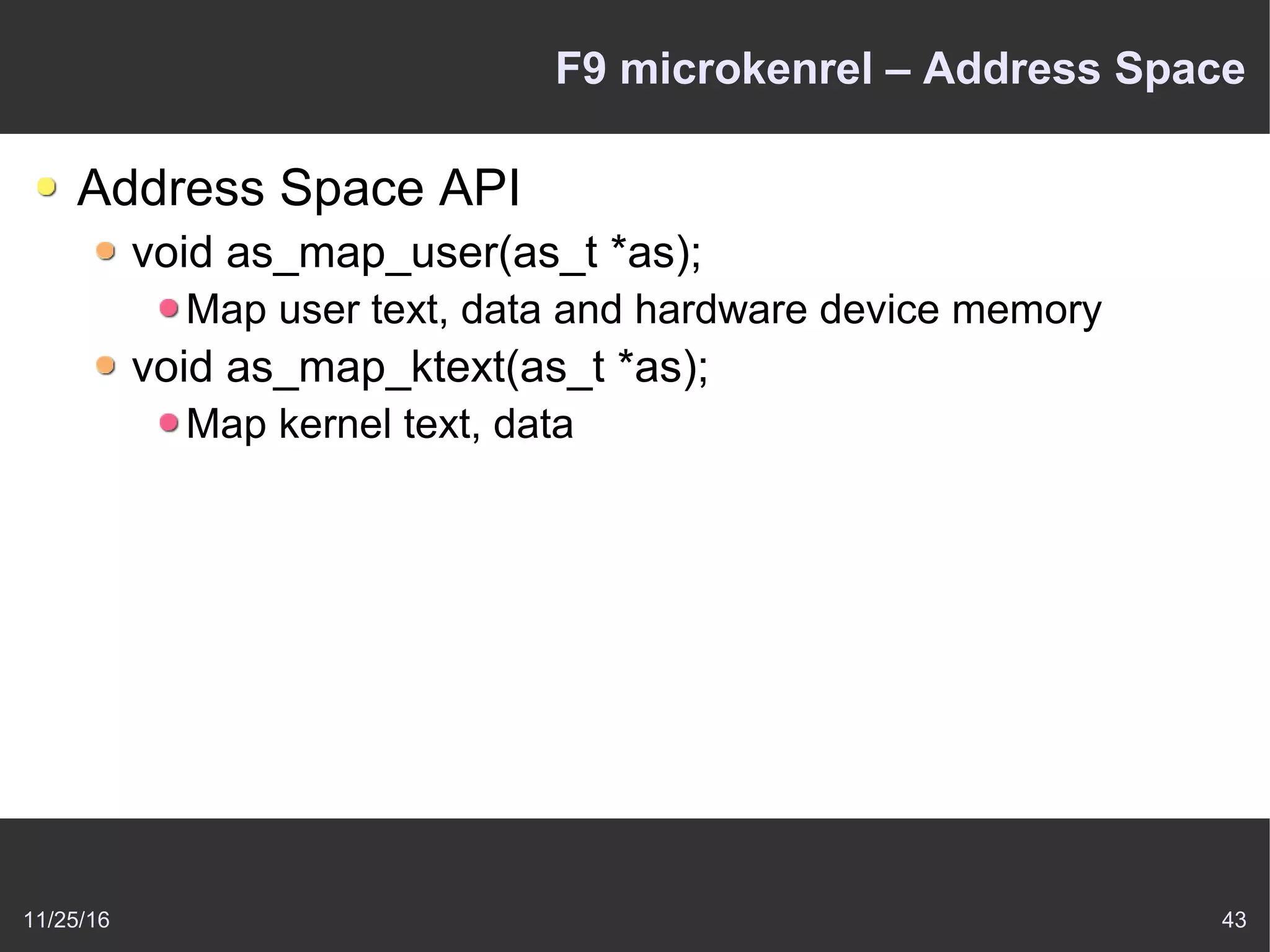 11/25/16 43
F9 microkenrel – Address Space
Address Space API
void as_map_user(as_t *as);
Map user text, data and hardware device memory
void as_map_ktext(as_t *as);
Map kernel text, data
 