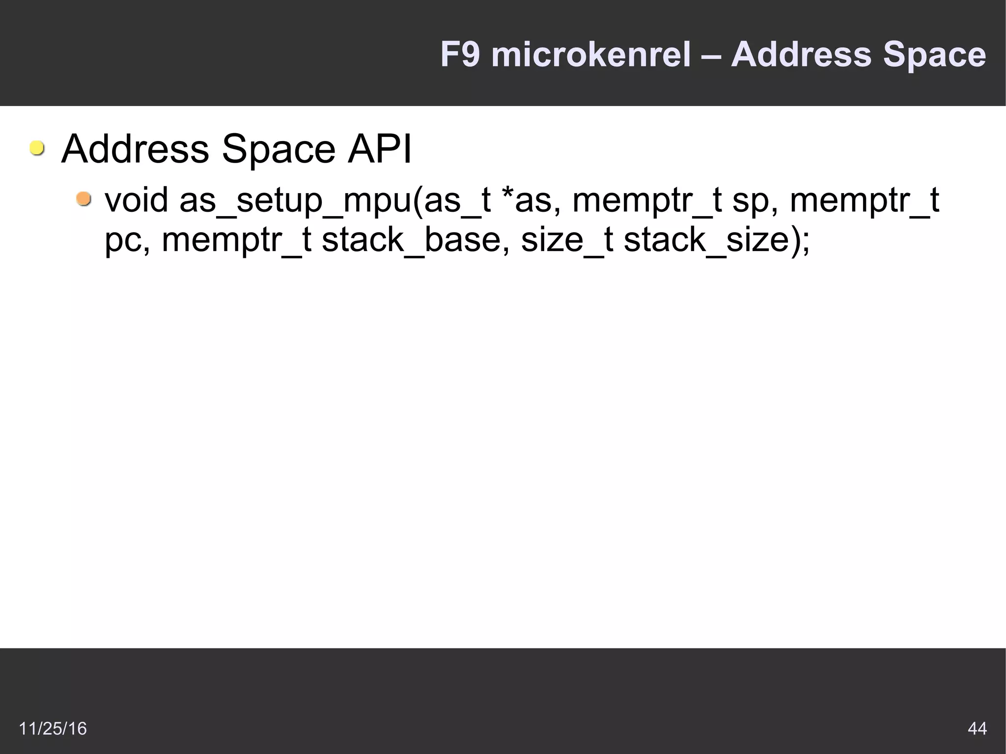 11/25/16 44
F9 microkenrel – Address Space
Address Space API
void as_setup_mpu(as_t *as, memptr_t sp, memptr_t
pc, memptr_t stack_base, size_t stack_size);
 